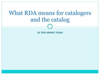 IN THE SHORT TERM What RDA means for catalogers and the catalog 