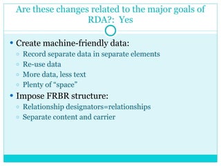 Are these changes related to the major goals of RDA?:  Yes <ul><li>Create machine-friendly data:  </li></ul><ul><ul><li>Re...
