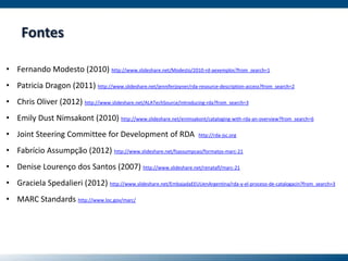 Fontes
• Fernando Modesto (2010) http://www.slideshare.net/Modesto/2010-rd-aexemplos?from_search=1
• Patricia Dragon (2011) http://www.slideshare.net/jenniferjoyner/rda-resource-description-access?from_search=2
• Chris Oliver (2012) http://www.slideshare.net/ALATechSource/introducing-rda?from_search=3
• Emily Dust Nimsakont (2010) http://www.slideshare.net/enimsakont/cataloging-with-rda-an-overview?from_search=6
• Joint Steering Committee for Development of RDA http://rda-jsc.org
• Fabrício Assumpção (2012) http://www.slideshare.net/fsassumpcao/formatos-marc-21
• Denise Lourenço dos Santos (2007) http://www.slideshare.net/renatafl/marc-21
• Graciela Spedalieri (2012) http://www.slideshare.net/EmbajadaEEUUenArgentina/rda-y-el-proceso-de-catalogacin?from_search=3
• MARC Standards http://www.loc.gov/marc/
 