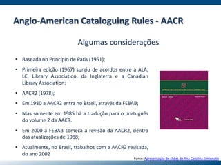 Anglo-American Cataloguing Rules - AACR
Algumas considerações
• Baseada no Princípio de Paris (1961);
• Primeira edição (1967) surgiu de acordos entre a ALA,
LC, Library Association, da Inglaterra e a Canadian
Library Association;
• AACR2 (1978);
• Em 1980 a AACR2 entra no Brasil, através da FEBAB;
• Mas somente em 1985 há a tradução para o português
do volume 2 da AACR.
• Em 2000 a FEBAB começa a revisão da AACR2, dentro
das atualizações de 1988;
• Atualmente, no Brasil, trabalhos com a AACR2 revisada,
do ano 2002
Fonte: Apresentação de slides da Ana Carolina Simionato
 