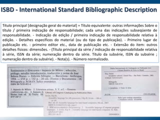 Título principal [designação geral do material] = Título equivalente: outras informações Sobre o
título / primeira indicação de responsabilidade; cada uma das indicações subseqüente de
responsabilidade. - Indicação de edição / primeira indicação de responsabilidade relativa à
edição. - Detalhes específicos do material (ou do tipo de publicação). - Primeiro lugar de
publicação etc. : primeiro editor etc., data de publicação etc. - Extensão do item: outros
detalhes físicos: dimensões. - (Título principal da série / indicação de responsabilidade relatíva
à série, ISSN da série; numeração dentro da série. Título da subsérie, ISSN da subsérie ;
numeração dentro da subsérie). - Nota(s). - Número normalizado.
ISBD - International Standard Bibliographic Description
 