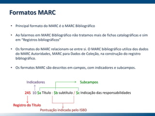 • Principal formato do MARC é o MARC Bibliográfico
• Ao falarmos em MARC Bibliográfico não tratamos mais de fichas catalográficas e sim
em “Registros bibliográficos”
• Os formatos do MARC relacionam-se entre si. O MARC bibliográfico utiliza dos dados
do MARC Autoridades, MARC para Dados de Coleção, na construção do registro
bibliográfico.
• Os formatos MARC são descritos em campos, com indicadores e subcampos.
245 10 $a Título : $b subtítulo / $c Indicação das responsabilidades
Registro do Título
Indicadores Subcampos
Pontuação indicada pelo ISBD
Formatos MARC
 