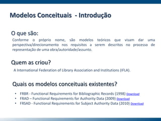 Modelos Conceituais - Introdução
O que são:
Conforme o próprio nome, são modelos teóricos que visam dar uma
perspectiva/direcionamento nos requisitos a serem descritos no processo de
representação de uma obra/autoridade/assunto.
Quem as criou?
A International Federation of Library Association and Institutions (IFLA).
Quais os modelos conceituais existentes?
• FRBR - Functional Requirements for Bibliographic Records (1998) Download
• FRAD – Functional Requirements for Authority Data (2009) Download
• FRSAD - Functional Requirements for Subject Authority Data (2010) Download
 