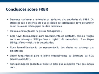 Conclusões sobre FRBR
• Devemos conhecer e entender os atributos das entidades do FRBR. Os
atributos são a essência do que o código de catalogação deve prescrever
como básico na catalogação das tais entidades.
• Indica a unificação dos Registros Bibliográficos;
• Gera novas terminologias para procedimentos já adotados, como a relação
entre os catálogos bibliográficos – registro de exemplares / catálogos
bibliográficos – registro de autoridades;
• Nova forma/idealização de representação dos dados no catálogo das
bibliotecas;
• Chave fundamental para o pleno entendimento da estrutura da RDA
(seções/capítulos).
• Principal modelo conceitual. Pode-se dizer que o modelo mãe dos outros
dois.
 