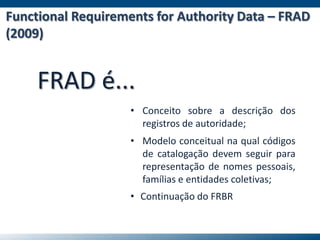 Functional Requirements for Authority Data – FRAD
(2009)
FRAD é...
• Conceito sobre a descrição dos
registros de autoridade;
• Continuação do FRBR
• Modelo conceitual na qual códigos
de catalogação devem seguir para
representação de nomes pessoais,
famílias e entidades coletivas;
 