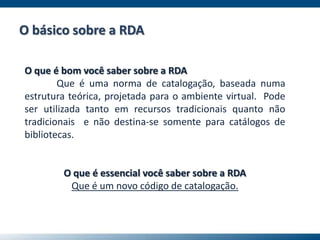O que é bom você saber sobre a RDA
Que é uma norma de catalogação, baseada numa
estrutura teórica, projetada para o ambiente virtual. Pode
ser utilizada tanto em recursos tradicionais quanto não
tradicionais e não destina-se somente para catálogos de
bibliotecas.
O que é essencial você saber sobre a RDA
Que é um novo código de catalogação.
O básico sobre a RDA
 