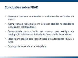 Conclusões sobre FRAD
• Devemos conhecer e entender os atributos das entidades do
FRAD.
• Compreensão fácil, muito em vista por atender necessidades
antigas dos catalogadores;
• Desenvolvida para criação de normas para códigos de
catalogação voltados a atividade de Controle de Autoridades;
• Idealiza um padrão para identificação de autoridades (ISADN x
ISNI);
• Catálogo de autoridades x Wikipédia.
 
