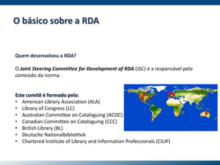 Quem desenvolveu a RDA?
O Joint Steering Committee for Development of RDA (JSC) é a responsável pelo
conteúdo da norma.
Este comitê é formado pela:
• American Library Association (ALA)
• Library of Congress (LC)
• Australian Committee on Cataloguing (ACOC)
• Canadian Committee on Cataloguing (CCC)
• British Library (BL)
• Deutsche Nationalbibliothek
• Chartered Institute of Library and Information Professionals (CILIP)
O básico sobre a RDA
... ..
.
.
 
