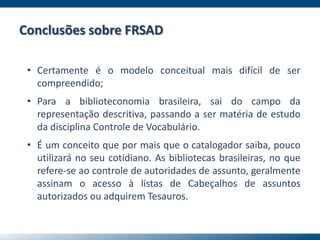 Conclusões sobre FRSAD
• Certamente é o modelo conceitual mais difícil de ser
compreendido;
• Para a biblioteconomia brasileira, sai do campo da
representação descritiva, passando a ser matéria de estudo
da disciplina Controle de Vocabulário.
• É um conceito que por mais que o catalogador saiba, pouco
utilizará no seu cotidiano. As bibliotecas brasileiras, no que
refere-se ao controle de autoridades de assunto, geralmente
assinam o acesso à listas de Cabeçalhos de assuntos
autorizados ou adquirem Tesauros.
 