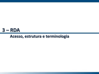 3 – RDA
Acesso, estrutura e terminologia
 