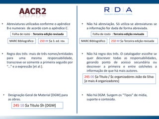 • Abreviaturas utilizadas conforme o apêndice
B e numerais de acordo com o apêndice C.
• Não há abreviação. Só utiliza-se abreviaturas se
a informação for dada de forma abreviada.
Folha de rosto : Terceira edição revisada
MARC Bibliográfico 250 ## $a 3. ed. rev.
Folha de rosto : Terceira edição revisada
MARC Bibliográfico 250 ## $a Terceira edição revisada
• Regra dos três: mais de três nomes/entidades
para uma mesma responsabilidade,
transcreve-se somente a primeira seguido por
“...” e a expressão [et al.].
• Não há regra dos três. O catalogador escolhe se
quer descrever todas as responsabilidades,
gerando ponto de acesso secundária ou
descrever a primeira e entre colchetes a
informação de que há mais autores.
245 00 $a Título / $c organizadores João da Silva
[e mais 4 organizadores]
• Designação Geral de Material [DGM] para
as obras.
245 10 $a Título $h [DGM]
• Não há DGM. Surgem os “Tipos” de mídia,
suporte e conteúdo.
 