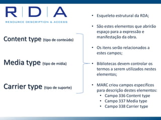 Content type (tipo de conteúdo)
Media type (tipo de mídia)
Carrier type (tipo de suporte)
• Esqueleto estrutural da RDA;
• São estes elementos que abrirão
espaço para a expressão e
manifestação da obra.
• Os itens serão relacionados a
estes campos;
• Bibliotecas devem controlar os
termos a serem utilizados nestes
elementos;
• MARC criou campos especifícos
para descrição destes elementos:
• Campo 336 Content type
• Campo 337 Media type
• Campo 338 Carrier type
 