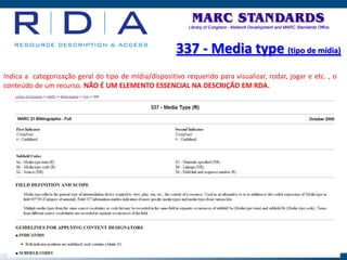 337 - Media type (tipo de mídia)
Indica a categorização geral do tipo de mídia/dispositivo requerido para visualizar, rodar, jogar e etc. , o
conteúdo de um recurso. NÃO É UM ELEMENTO ESSENCIAL NA DESCRIÇÃO EM RDA.
 