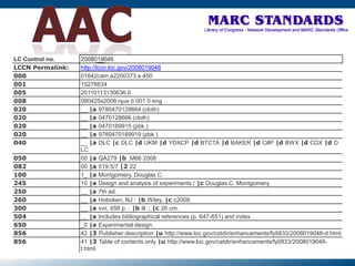 LC Control no. 2008019048
LCCN Permalink: http://lccn.loc.gov/2008019048
000 01642cam a2200373 a 450
001 15276634
005 20110113130636.0
008 080425s2008 njua b 001 0 eng
020 __ |a 9780470128664 (cloth)
020 __ |a 0470128666 (cloth)
020 __ |a 0470169915 (pbk.)
020 __ |a 9780470169919 (pbk.)
040 __ |a DLC |c DLC |d UKM |d YDXCP |d BTCTA |d BAKER |d C#P |d BWX |d CDX |d D
LC
050 00 |a QA279 |b .M66 2008
082 00 |a 519.5/7 |2 22
100 1_ |a Montgomery, Douglas C.
245 10 |a Design and analysis of experiments / |c Douglas C. Montgomery.
250 __ |a 7th ed.
260 __ |a Hoboken, NJ : |b Wiley, |c c2008.
300 __ |a xvii, 656 p. : |b ill. ; |c 26 cm.
504 __ |a Includes bibliographical references (p. 647-651) and index.
650 _0 |a Experimental design.
856 42 |3 Publisher description |u http://www.loc.gov/catdir/enhancements/fy0833/2008019048-d.html
856 41 |3 Table of contents only |u http://www.loc.gov/catdir/enhancements/fy0833/2008019048-
t.html
 