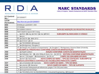 LC Control
No.:
2012000877
LCCN
Permalink:
http://lccn.loc.gov/2012000877
000 03008cam a2200361 i 450
001 17120364
005 20120809113535.0 DATA DE INSERÇÃO DO REGISTRO 09-08-2012
008 120113s2013 njua b 001 0 eng
040 __ |a DLC |b eng |c DLC |e rda |d DLC SUBCAMPO $e INDICANDO O CÓDIGO
042 __ |a pcc
050 00 |a QA279 |b .M66 2013
082 00 |a 519.5/7 |2 23
084 __ |a TEC009060 |2 bisacsh
100 1_ |a Montgomery, Douglas C.
245 10 |a Design and analysis of experiments / |c Douglas C. Montgomery, Arizona State University.
SUBCAMPO $c PREENCHIDO CONFORME CONSTA NA MANIFESTAÇÃO
250 __ |a Eighth edition. EDIÇÃO CONFORME CONSTA NA MANIFESTAÇÃO
260 __ |a Hoboken, NJ : |b John Wiley & Sons, Inc., |c [2013] EDITORA CONFORME MANIFESTAÇÃO
300 __ |a xvii, 730 pages : |b illustrations ; |c 26 cm CAMPO 300 SEM ABREVIATURAS
336 __ |a text |2 rdacontent NOVO CAMPO DO MARC – TIPO DE CONTEÚDO. SUBCAMPO $2
INDICA A LISTA PARA O CONTROLE DO VOCABULÁRIO PARA ESTE CAMPO.
337 __ |a unmediated |2 rdamedia NOVO CAMPO DO MARC – TIPO DE MÍDIA.
338 __ |a volume |2 rdacarrier NOVO CAMPO DO MARC - TIPO DE SUPORTE
504 __ |a Includes bibliographical references (pages 719-724) and index.
650 _0 |a Experimental design.
650 _7 |a TECHNOLOGY & ENGINEERING / Industrial Engineering. |2 bisacsh
 