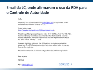 Email da LC, onde afirmavam o uso da RDA para
o Controle de Autoridade
Hello,
The Policy and Standards Division (policy@loc.gov) is responsible for the
implementation timeline for RDA for LOC.
There is this notice
(http://www.loc.gov/catdir/cpso/RDAtest/rdatest.html):
The Library of Congress participated in the 2010 US RDA Test. The U.S. RDA
Test Coordinating Committee recommended that the three U.S. national
libraries adopt RDA with certain conditions and that implementation should
not occur before January 1, 2013.
However, that does not mean that RDA can not be implemented earlier
elsewhere. The 37X fields you mention have been added to the format, so
they can be used now.
Please do not hesitate to contact us if you have any additional questions.
Best regards,
NDMSO
NET: ndmso@loc.gov 20/12/2011
 