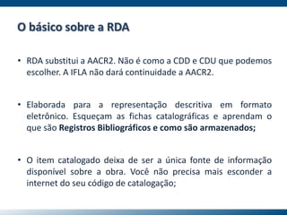 • RDA substitui a AACR2. Não é como a CDD e CDU que podemos
escolher. A IFLA não dará continuidade a AACR2.
• Elaborada para a representação descritiva em formato
eletrônico. Esqueçam as fichas catalográficas e aprendam o
que são Registros Bibliográficos e como são armazenados;
• O item catalogado deixa de ser a única fonte de informação
disponível sobre a obra. Você não precisa mais esconder a
internet do seu código de catalogação;
O básico sobre a RDA
 