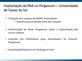 Implantação da RDA no Pergamum – Universidade
de Caxias do Sul
• Tradução dos campos do MARC Autoridades
• Planilha para entendimento dos campos
• Confirmação da Rede Pergamum sobre a implantação dos
novos campos
• Inserção nos Parâmetros para Autoridades no Sistema
Pergamum
• Visualização/impacto no Catálogo on-line
 