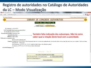 Registro de autoridades no Catálogo de Autoridades
da LC – Modo Visualização
Também falta indicação dos subcampos. Não há como
saber qual a relação deste local com a autoridade.
 