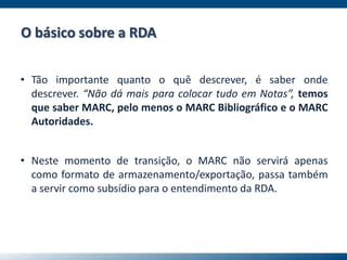 • Tão importante quanto o quê descrever, é saber onde
descrever. “Não dá mais para colocar tudo em Notas”, temos
que saber MARC, pelo menos o MARC Bibliográfico e o MARC
Autoridades.
• Neste momento de transição, o MARC não servirá apenas
como formato de armazenamento/exportação, passa também
a servir como subsídio para o entendimento da RDA.
O básico sobre a RDA
 