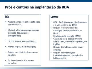 Prós e contras na implantação da RDA
Prós
• Ajudará a modernizar os catálogos
das bibliotecas;
• Mudará a forma como pensamos
a criação dos registros
bibliográficos;
• Há regras para as autoridades;
• Menos regras, mais descrição;
• Requer dos bibliotecários novos
estudos;
• Está sendo traduzida para o
espanhol.
Contras
• RDA não é tão nova assim (baseada
em um conceito de 1998)
• Requer reestruturação dos
catálogos (sérios problemas no
Brasil;
• Limitado pelo formato MARC
• Custoso para o acesso (mínimo
R$300 reais, na versão impressa, em
inglês)
• Requer dos bibliotecários novos
estudos;
• Requer das instituições
investimento para o estudo dos
bibliotecários
 