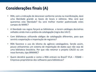 • RDA, com a indicação de descrever conforme consta na manifestação, dará
uma liberdade grande as bases de locais e editoras. Mas será que
queremos esta liberdade? Ou será melhor manter padronizado estes
campos do MARC?
• A liberdade nas regras forçará as bibliotecas a terem catálogos decisórios
voltados ainda mais a prática da catalogação (regra dos três?)
• Com bibliotecas utilizando códigos de catalogação diferentes, para que
servirá a exportação e importação de registros?
• RDA favorece o uso do idioma da agência catalogadora. Sendo assim,
pouco utilizaremos um sistema de importação de dados que não seja de
uma biblioteca brasileira. Por que não retomar o projeto CALCO ou um
novo formato, tipo BRMARC?
• Quem decidirá quando e como a RDA entrará no Brasil? IFLA – FEBAB –
Empresas proprietárias dos softwares para bibliotecas?
Considerações finais (A)
 