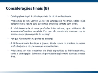 • Catalogação é legal! A ciência por trás da técnica é fascinante.
• Precisamos de um Comitê Gestor da Catalogação no Brasil, ligado (não
pertencente) a FEBAB para que esteja em pleno contato com a IFLA.
• A biblioteconomia é uma profissão internacional, que utiliza-se de
ferramentas/padrões mundiais. Por que não mantemos contato com as
pessoas que estão na ponta do iceberg?
• Por que não estamos na ponta do iceberg?
• A biblioteconomia brasileira é jovem. Ainda temos os mestres da nossa
profissão junto a nós, temos que aproveitar isso.
• Precisamos ter mais encontros de áreas específicas da biblioteconomia,
como a catalogação. Somente a hiperespecialização trará avanços à nossa
área.
Considerações finais (B)
 