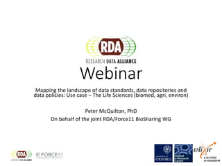 Webinar
Mapping the landscape of data standards, data repositories and
data policies: Use case – The Life Sciences (biomed, agri, environ)
Peter McQuilton, PhD
On behalf of the joint RDA/Force11 BioSharing WG
 