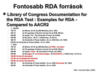 Fontosabb RDA forrásokFontosabb RDA források
RDA - Horváth Ádám, OSZK
Library of Congress Documentation forLibrary of Congress Documentation for
the RDA Testthe RDA Test :: Examples for RDA -Examples for RDA -
Compared to AACR2Compared to AACR2
– 1. AACR2:1. AACR2:
– 100 1#100 1# $a Winton, W. M. $q (Will McClain), $d b. 1885.$a Winton, W. M. $q (Will McClain), $d b. 1885.
– 245 14245 14 $a The geology of Denton County / $c by W.M. Winton.$a The geology of Denton County / $c by W.M. Winton.
– 260 ##260 ## $a Austin, Tex. : $b University of Texas, $c [1925].$a Austin, Tex. : $b University of Texas, $c [1925].
– 300 ##300 ## $a 86, [21] p. : $b ill., 1 folded map ; $c 24 cm.$a 86, [21] p. : $b ill., 1 folded map ; $c 24 cm.
– 490 1#490 1# $a University of Texas bulletin ; $v no. 2544 (Nov. 22, 1925)$a University of Texas bulletin ; $v no. 2544 (Nov. 22, 1925)
– 830 #0 $a University of Texas bulletin ; $v no. 2544.830 #0 $a University of Texas bulletin ; $v no. 2544.
– 1. RDA:1. RDA:
– 100 1#100 1# $a Winton, W. M. $q (Will McClain),$a Winton, W. M. $q (Will McClain), $d 1885- , $e author$d 1885- , $e author
– 245 14245 14 $a The geology of Denton County / $c by W.M. Winton.$a The geology of Denton County / $c by W.M. Winton.
– 260 ##260 ## $a Austin,$a Austin, TexasTexas : $b University of Texas, $c [1925].: $b University of Texas, $c [1925].
– 300 ##300 ## $a 86$a 86 pagespages, 21, 21 unnumbered pagesunnumbered pages : $b: $b illustrationsillustrations, 1 folded map ; $c 24 cm., 1 folded map ; $c 24 cm.
– 336 ## $a text $2 rdacontent336 ## $a text $2 rdacontent
– 337 ## $a unmediated $2 rdamedia337 ## $a unmediated $2 rdamedia
– 338 ## $a volume $2 rdacarrier338 ## $a volume $2 rdacarrier
– 490 1#490 1# $a University of Texas bulletin ; $v no. 2544 ($a University of Texas bulletin ; $v no. 2544 (NovemberNovember 22, 1925)22, 1925)
– 830 #0830 #0 $a University of Texas bulletin ; $v no. 2544.$a University of Texas bulletin ; $v no. 2544.
 