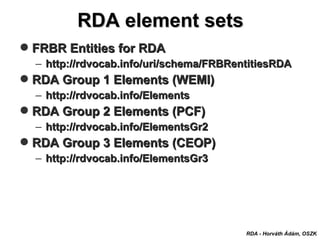 FRBR Entities for RDAFRBR Entities for RDA
– http://rdvocab.info/uri/schema/FRBRentitiesRDAhttp://rdvocab.info/uri/schema/FRBRentitiesRDA
RDA Group 1 Elements (WEMI)RDA Group 1 Elements (WEMI)
– http://rdvocab.info/Elementshttp://rdvocab.info/Elements
RDA Group 2 Elements (PCF)RDA Group 2 Elements (PCF)
– http://rdvocab.info/ElementsGr2http://rdvocab.info/ElementsGr2
RDA Group 3 Elements (CEOP)RDA Group 3 Elements (CEOP)
– http://rdvocab.info/ElementsGr3http://rdvocab.info/ElementsGr3
RDA element setsRDA element sets
RDA - Horváth Ádám, OSZK
 
