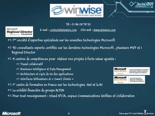 Tél : 01 46 08 78 50  E-mail : contact@winwise.com     Site web : www.winwise.com1ère société d’expertise spécialisée sur les nouvelles technologies Microsoft90 consultants experts certifiés sur les dernières technologies Microsoft , plusieurs MVP et 1 RegionalDirector4 centres de compétences pour  réaliser vos projets à forte valeur ajoutée :Travail collaboratif Business Intelligence & Data ManagementArchitecture et Cycle de vie des applications Interfaces Utilisateurs et « Smart Clients »1er centre de formation en France sur les technologies .Net et la BILa solidité financière du groupe ALTENPour tout renseignement : Stand N°C13, espace Communications Unifiées et Collaboration