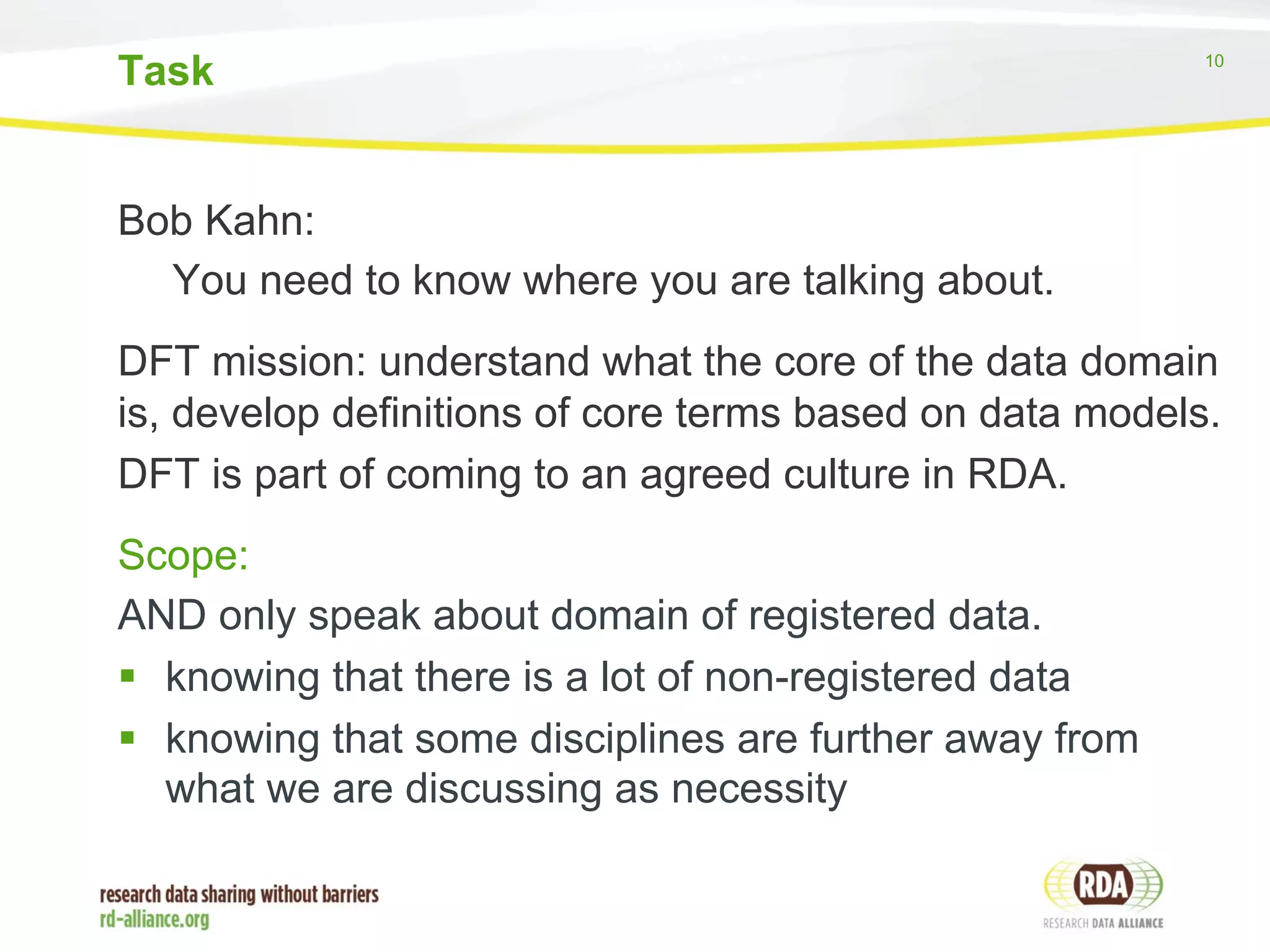 Task 10 
Bob Kahn: 
You need to know where you are talking about. 
DFT mission: understand what the core of the data domain 
is, develop definitions of core terms based on data models. 
DFT is part of coming to an agreed culture in RDA. 
Scope: 
AND only speak about domain of registered data. 
§ knowing that there is a lot of non-registered data 
§ knowing that some disciplines are further away from 
what we are discussing as necessity 
 