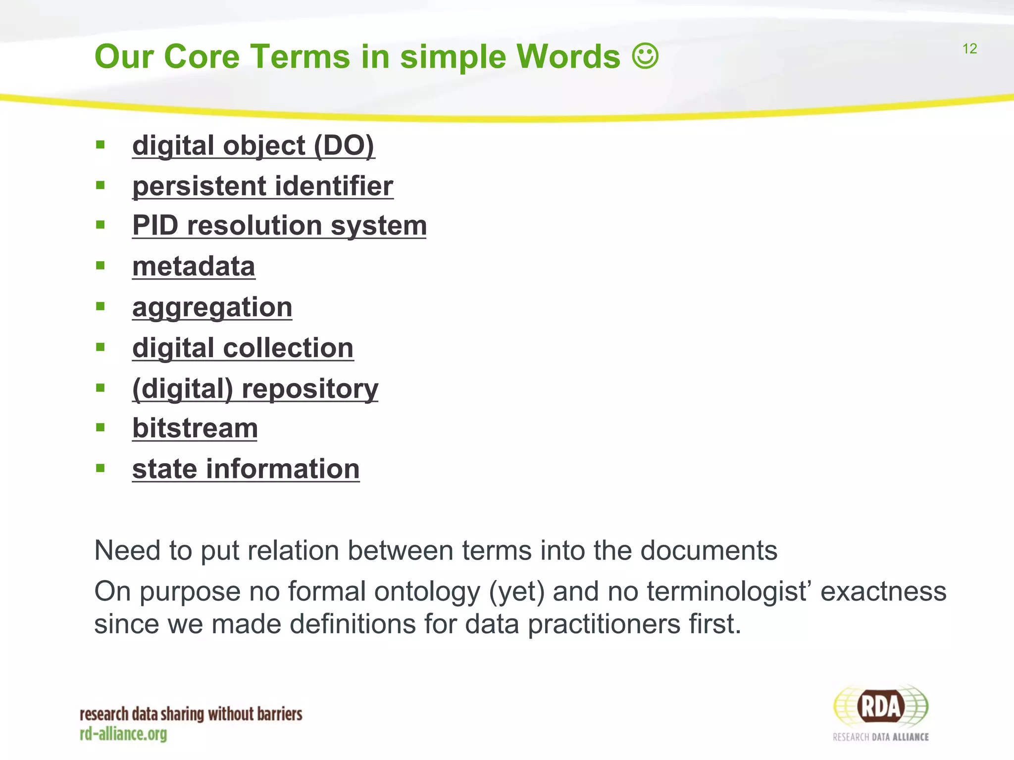 12 
Our Core Terms in simple Words J 
§ digital object (DO) 
§ persistent identifier 
§ PID resolution system 
§ metadata 
§ aggregation 
§ digital collection 
§ (digital) repository 
§ bitstream 
§ state information 
Need to put relation between terms into the documents 
On purpose no formal ontology (yet) and no terminologist’ exactness 
since we made definitions for data practitioners first. 
 