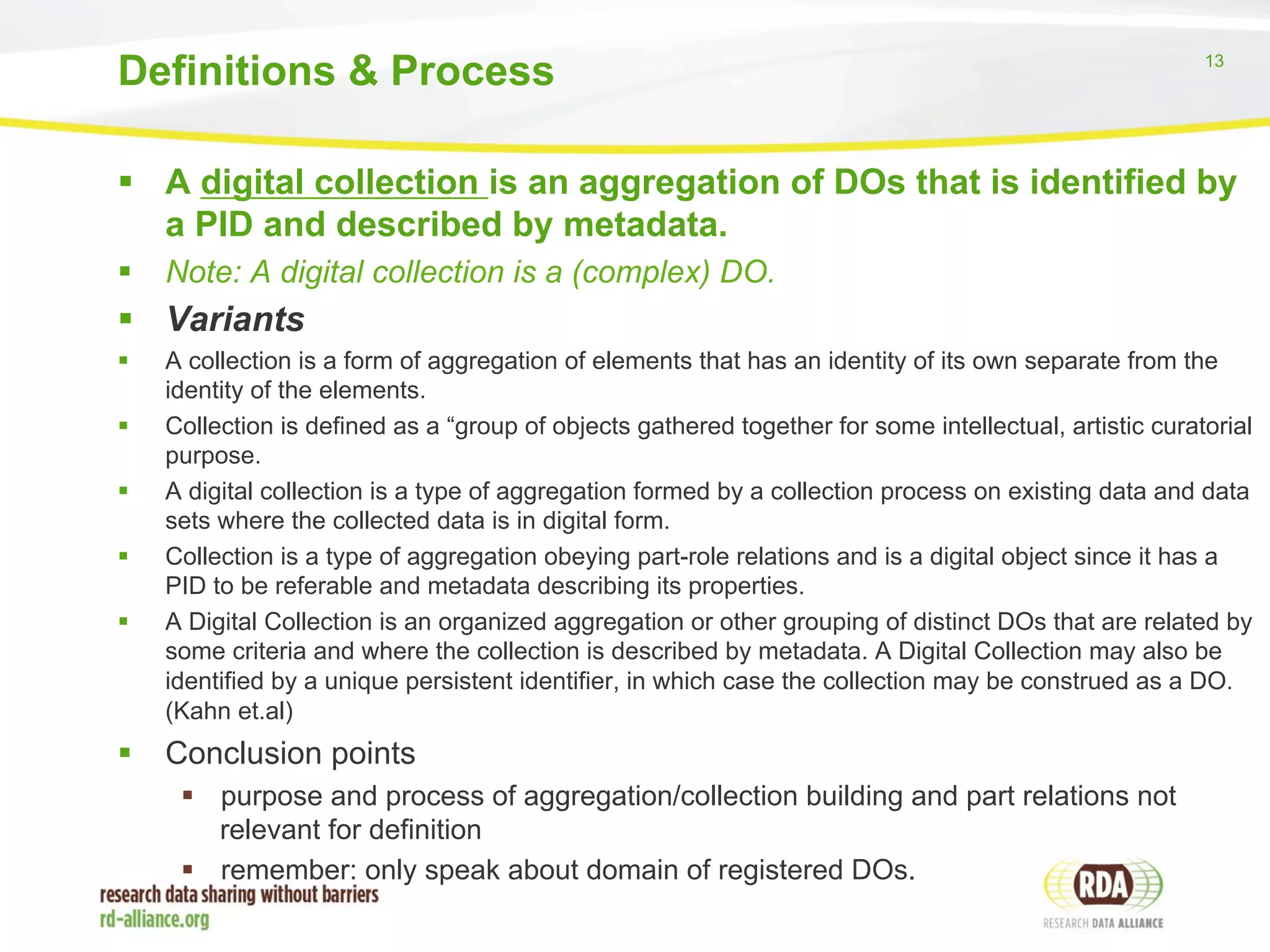 13 
Definitions & Process 
§ A digital collection is an aggregation of DOs that is identified by 
a PID and described by metadata. 
§ Note: A digital collection is a (complex) DO. 
§ Variants 
§ A collection is a form of aggregation of elements that has an identity of its own separate from the 
identity of the elements. 
§ Collection is defined as a “group of objects gathered together for some intellectual, artistic curatorial 
purpose. 
§ A digital collection is a type of aggregation formed by a collection process on existing data and data 
sets where the collected data is in digital form. 
§ Collection is a type of aggregation obeying part-role relations and is a digital object since it has a 
PID to be referable and metadata describing its properties. 
§ A Digital Collection is an organized aggregation or other grouping of distinct DOs that are related by 
some criteria and where the collection is described by metadata. A Digital Collection may also be 
identified by a unique persistent identifier, in which case the collection may be construed as a DO. 
(Kahn et.al) 
§ Conclusion points 
§ purpose and process of aggregation/collection building and part relations not 
relevant for definition 
§ remember: only speak about domain of registered DOs. 
 