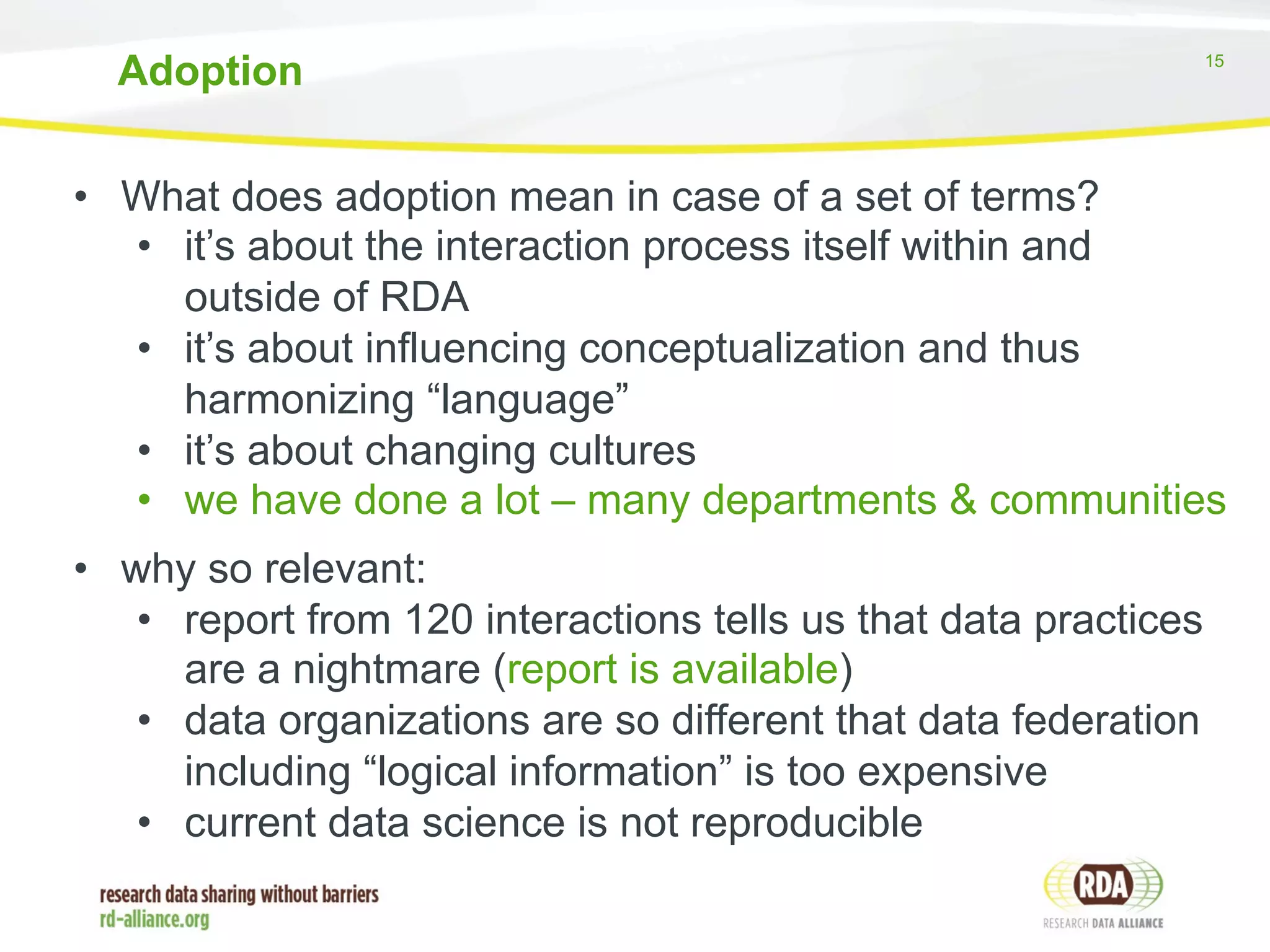 Adoption 15 
• What does adoption mean in case of a set of terms? 
• it’s about the interaction process itself within and 
outside of RDA 
• it’s about influencing conceptualization and thus 
harmonizing “language” 
• it’s about changing cultures 
• we have done a lot – many departments & communities 
• why so relevant: 
• report from 120 interactions tells us that data practices 
are a nightmare (report is available) 
• data organizations are so different that data federation 
including “logical information” is too expensive 
• current data science is not reproducible 
 