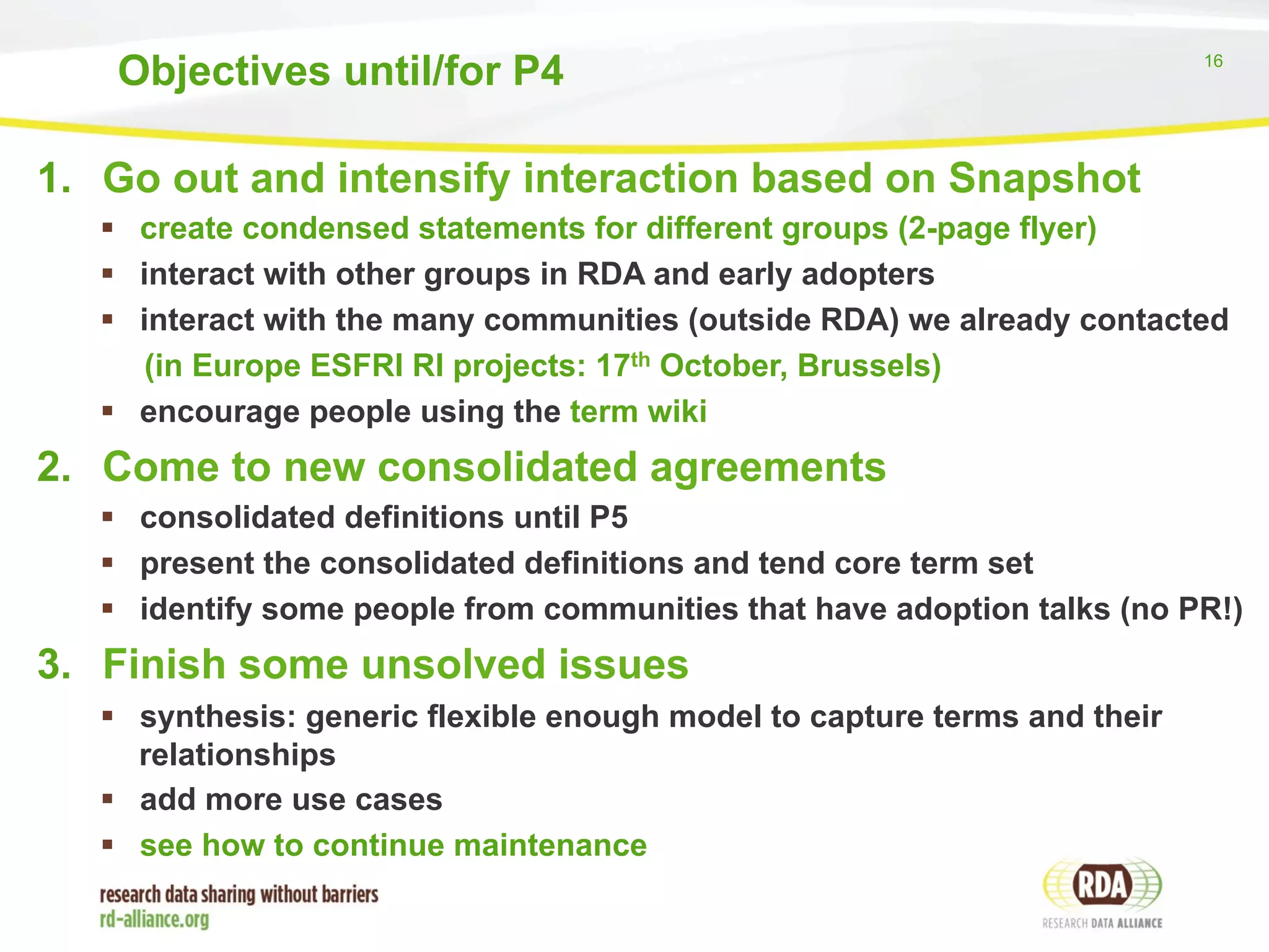 Objectives until/for P4 16 
1. Go out and intensify interaction based on Snapshot 
§ create condensed statements for different groups (2-page flyer) 
§ interact with other groups in RDA and early adopters 
§ interact with the many communities (outside RDA) we already contacted 
(in Europe ESFRI RI projects: 17th October, Brussels) 
§ encourage people using the term wiki 
2. Come to new consolidated agreements 
§ consolidated definitions until P5 
§ present the consolidated definitions and tend core term set 
§ identify some people from communities that have adoption talks (no PR!) 
3. Finish some unsolved issues 
§ synthesis: generic flexible enough model to capture terms and their 
relationships 
§ add more use cases 
§ see how to continue maintenance 
 