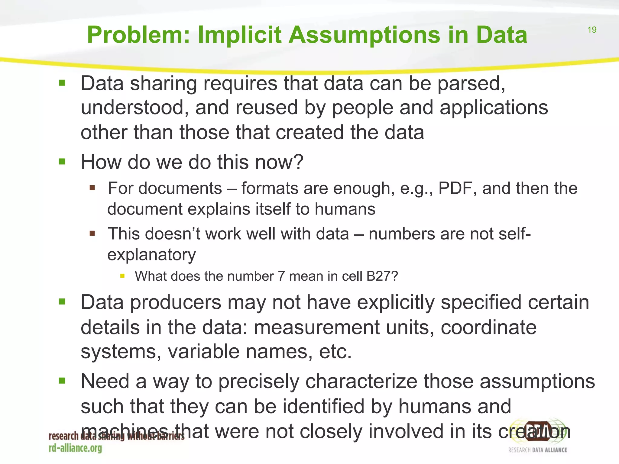 19 
Problem: Implicit Assumptions in Data 
§ Data sharing requires that data can be parsed, 
understood, and reused by people and applications 
other than those that created the data 
§ How do we do this now? 
§ For documents – formats are enough, e.g., PDF, and then the 
document explains itself to humans 
§ This doesn’t work well with data – numbers are not self-explanatory 
§ What does the number 7 mean in cell B27? 
§ Data producers may not have explicitly specified certain 
details in the data: measurement units, coordinate 
systems, variable names, etc. 
§ Need a way to precisely characterize those assumptions 
such that they can be identified by humans and 
machines that were not closely involved in its creation 
 