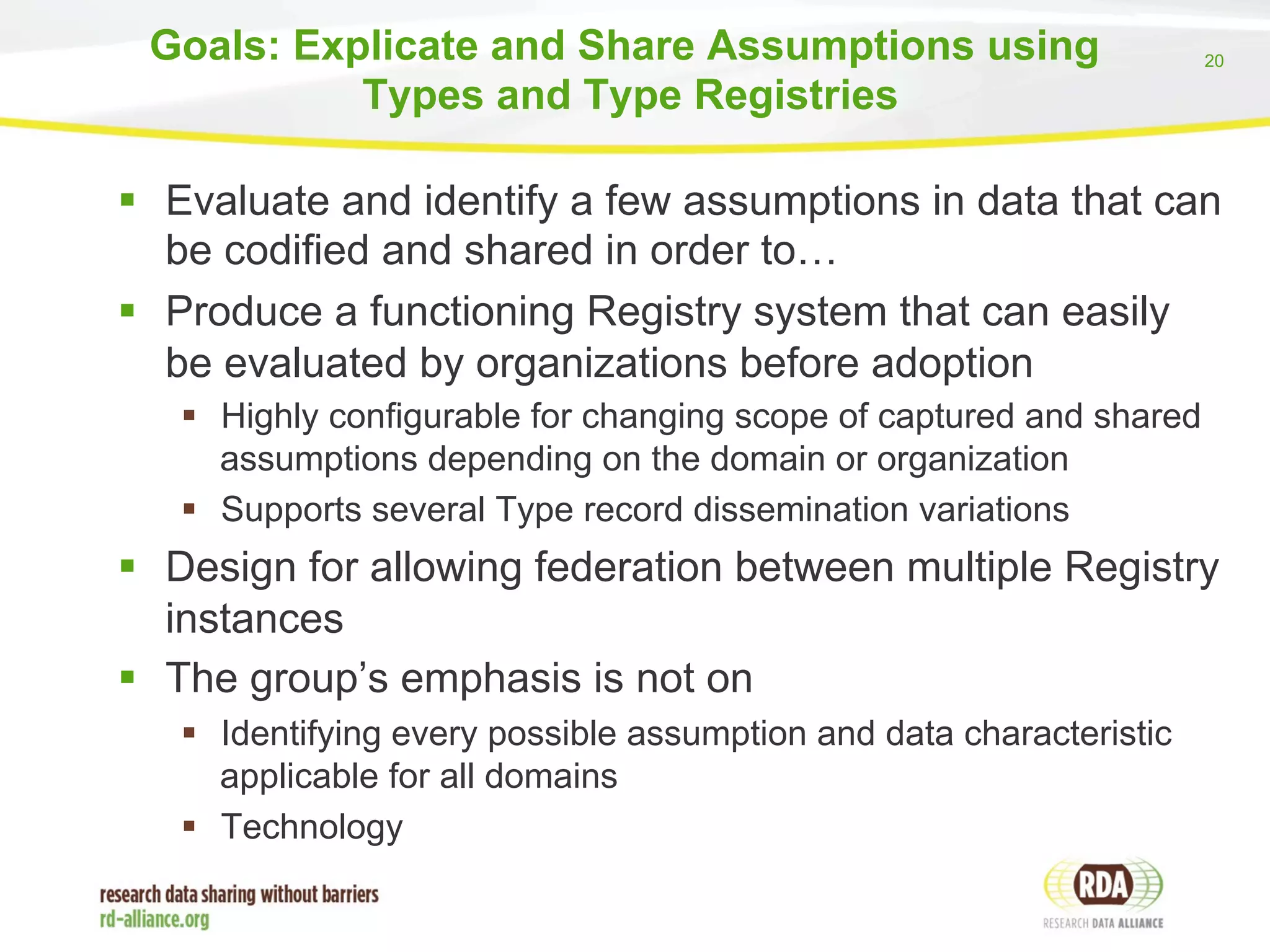 20 
Goals: Explicate and Share Assumptions using 
Types and Type Registries 
§ Evaluate and identify a few assumptions in data that can 
be codified and shared in order to… 
§ Produce a functioning Registry system that can easily 
be evaluated by organizations before adoption 
§ Highly configurable for changing scope of captured and shared 
assumptions depending on the domain or organization 
§ Supports several Type record dissemination variations 
§ Design for allowing federation between multiple Registry 
instances 
§ The group’s emphasis is not on 
§ Identifying every possible assumption and data characteristic 
applicable for all domains 
§ Technology 
 