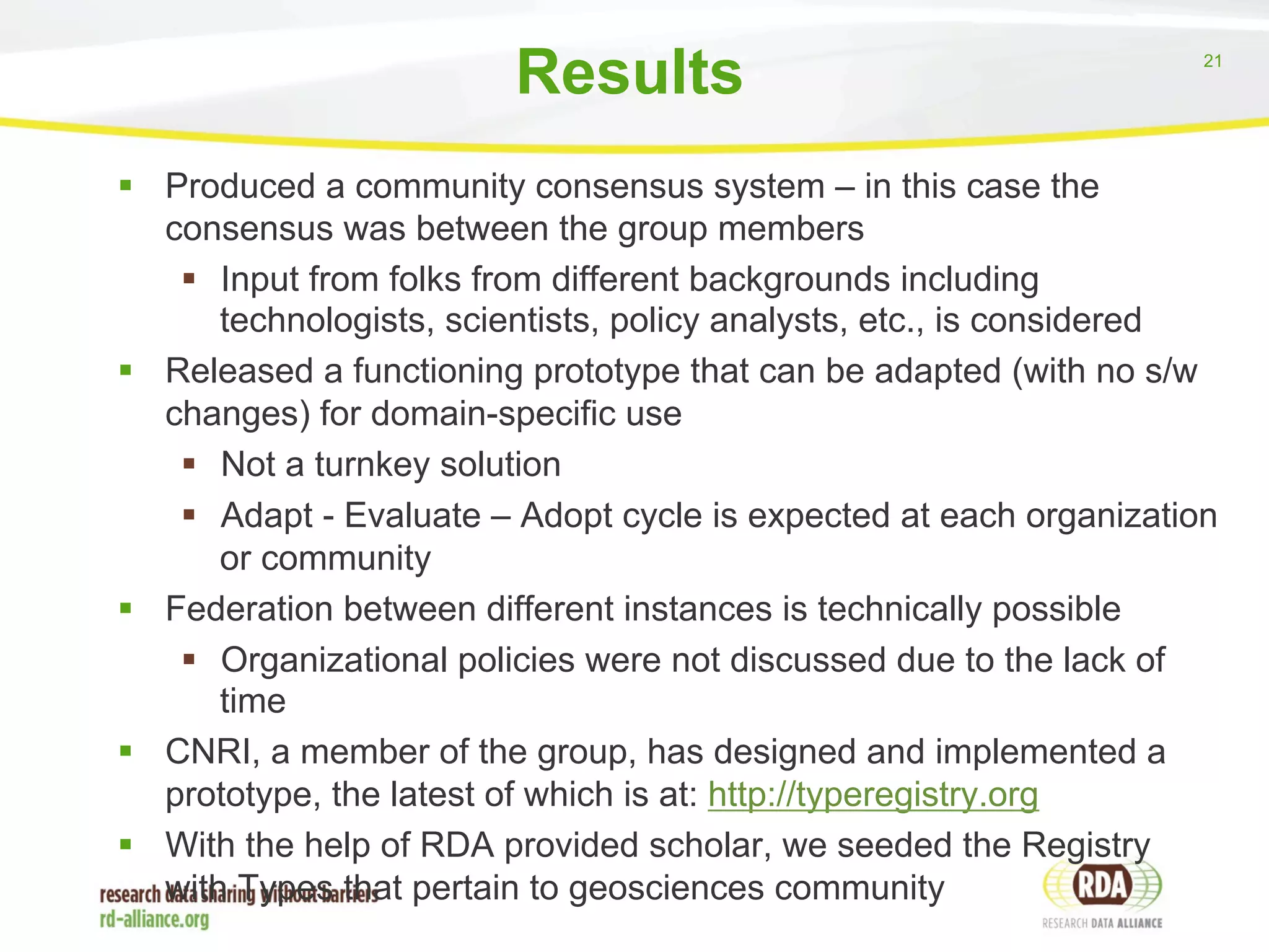 21 
Results 
§ Produced a community consensus system – in this case the 
consensus was between the group members 
§ Input from folks from different backgrounds including 
technologists, scientists, policy analysts, etc., is considered 
§ Released a functioning prototype that can be adapted (with no s/w 
changes) for domain-specific use 
§ Not a turnkey solution 
§ Adapt - Evaluate – Adopt cycle is expected at each organization 
or community 
§ Federation between different instances is technically possible 
§ Organizational policies were not discussed due to the lack of 
time 
§ CNRI, a member of the group, has designed and implemented a 
prototype, the latest of which is at: http://typeregistry.org 
§ With the help of RDA provided scholar, we seeded the Registry 
with Types that pertain to geosciences community 
 