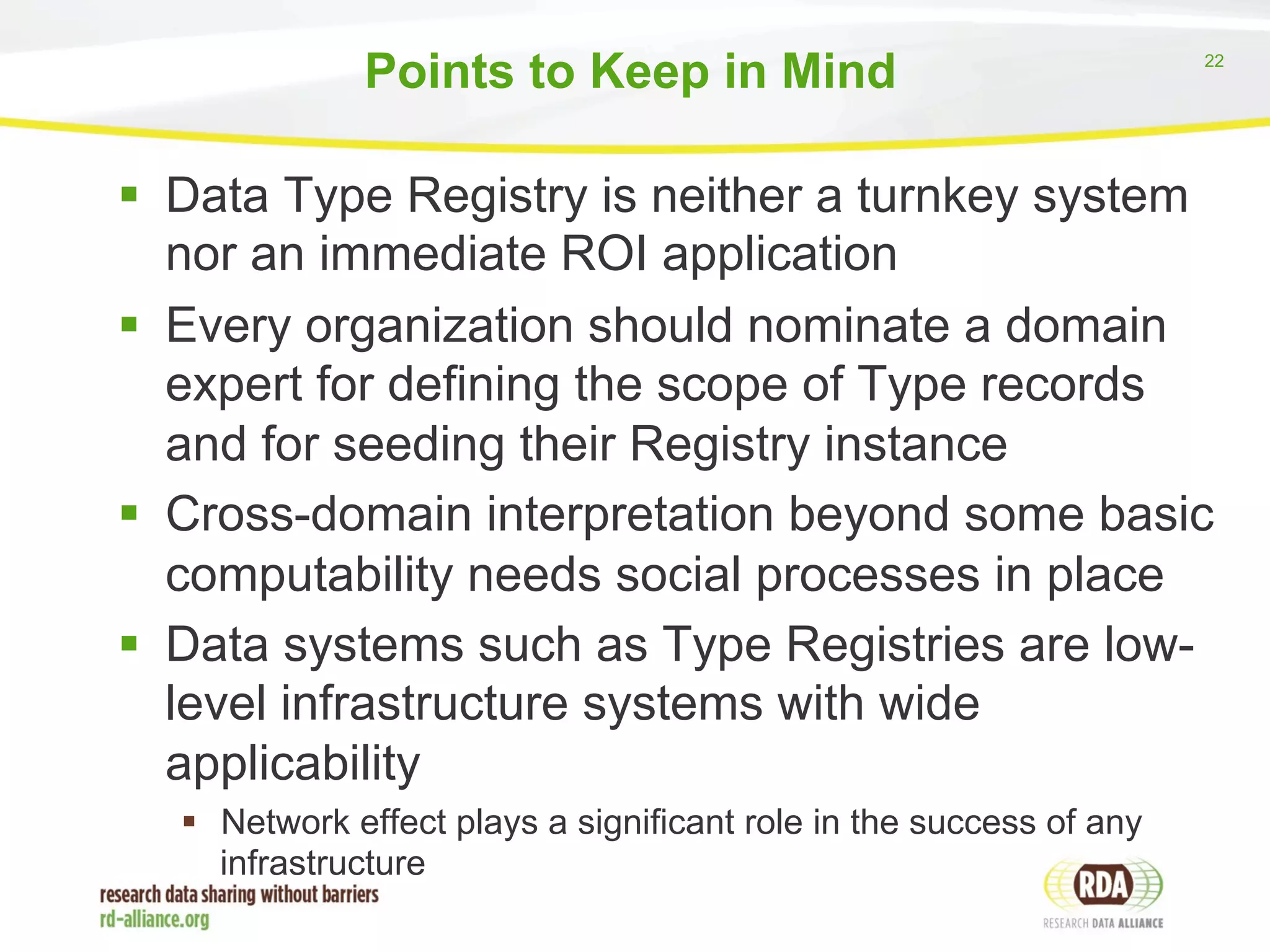 22 
Points to Keep in Mind 
§ Data Type Registry is neither a turnkey system 
nor an immediate ROI application 
§ Every organization should nominate a domain 
expert for defining the scope of Type records 
and for seeding their Registry instance 
§ Cross-domain interpretation beyond some basic 
computability needs social processes in place 
§ Data systems such as Type Registries are low-level 
infrastructure systems with wide 
applicability 
§ Network effect plays a significant role in the success of any 
infrastructure 
 