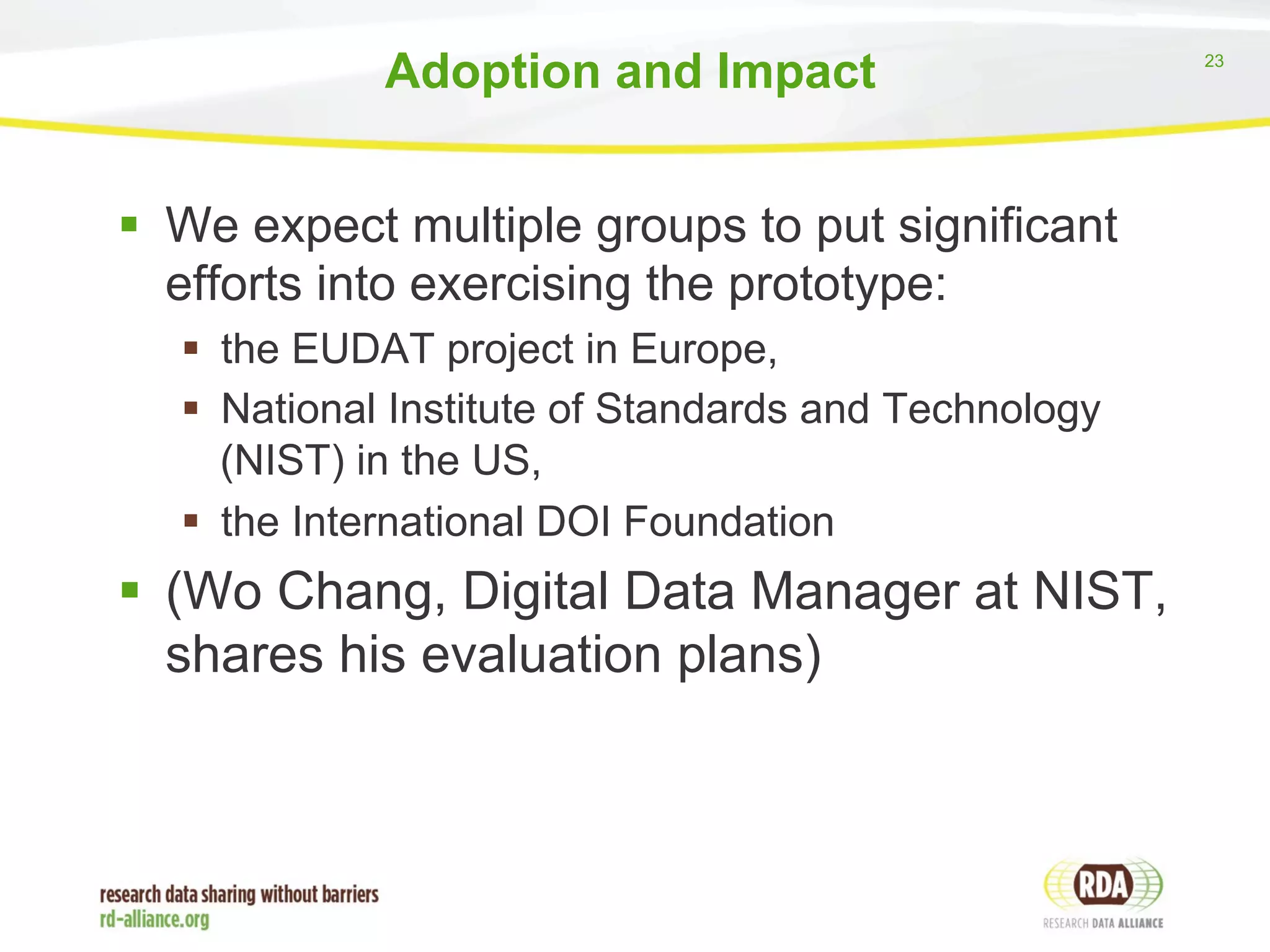 23 
Adoption and Impact 
§ We expect multiple groups to put significant 
efforts into exercising the prototype: 
§ the EUDAT project in Europe, 
§ National Institute of Standards and Technology 
(NIST) in the US, 
§ the International DOI Foundation 
§ (Wo Chang, Digital Data Manager at NIST, 
shares his evaluation plans) 
 