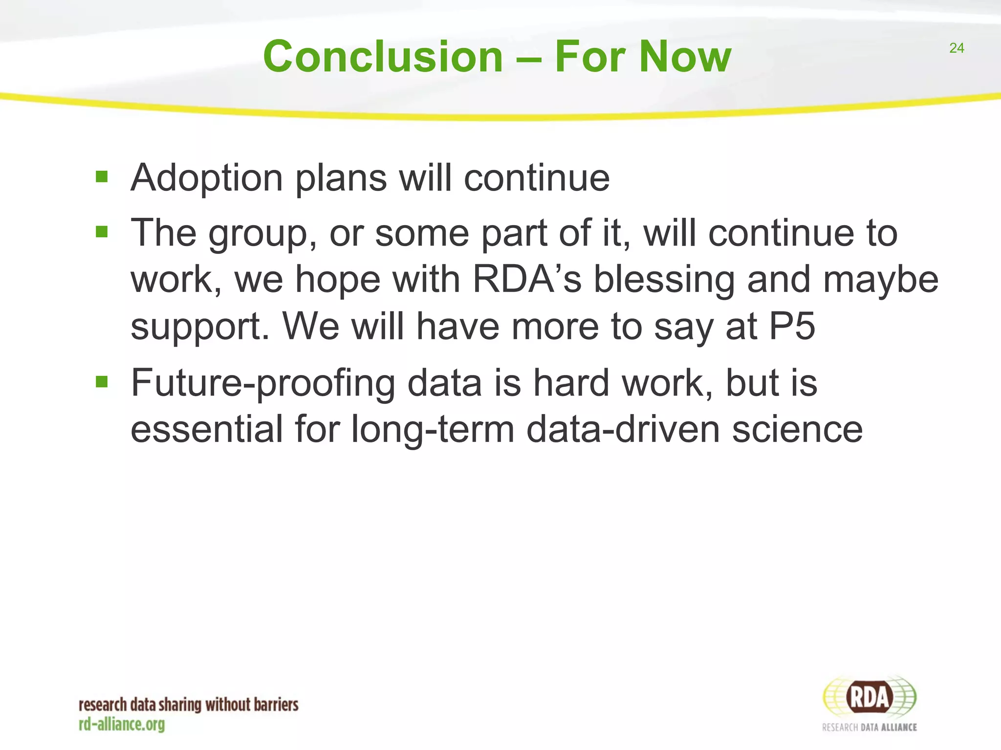 24 
Conclusion – For Now 
§ Adoption plans will continue 
§ The group, or some part of it, will continue to 
work, we hope with RDA’s blessing and maybe 
support. We will have more to say at P5 
§ Future-proofing data is hard work, but is 
essential for long-term data-driven science 
 