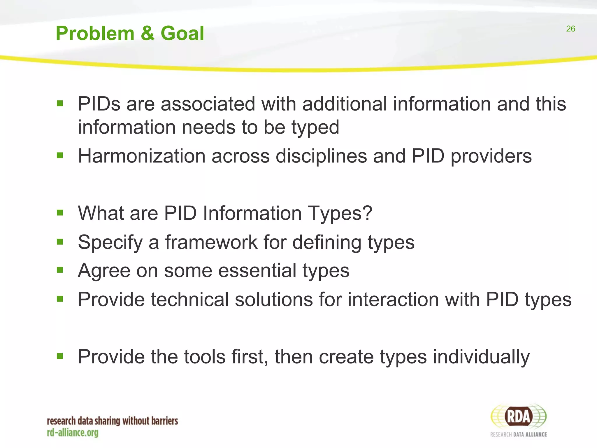26 
Problem & Goal 
§ PIDs are associated with additional information and this 
information needs to be typed 
§ Harmonization across disciplines and PID providers 
§ What are PID Information Types? 
§ Specify a framework for defining types 
§ Agree on some essential types 
§ Provide technical solutions for interaction with PID types 
§ Provide the tools first, then create types individually 
 