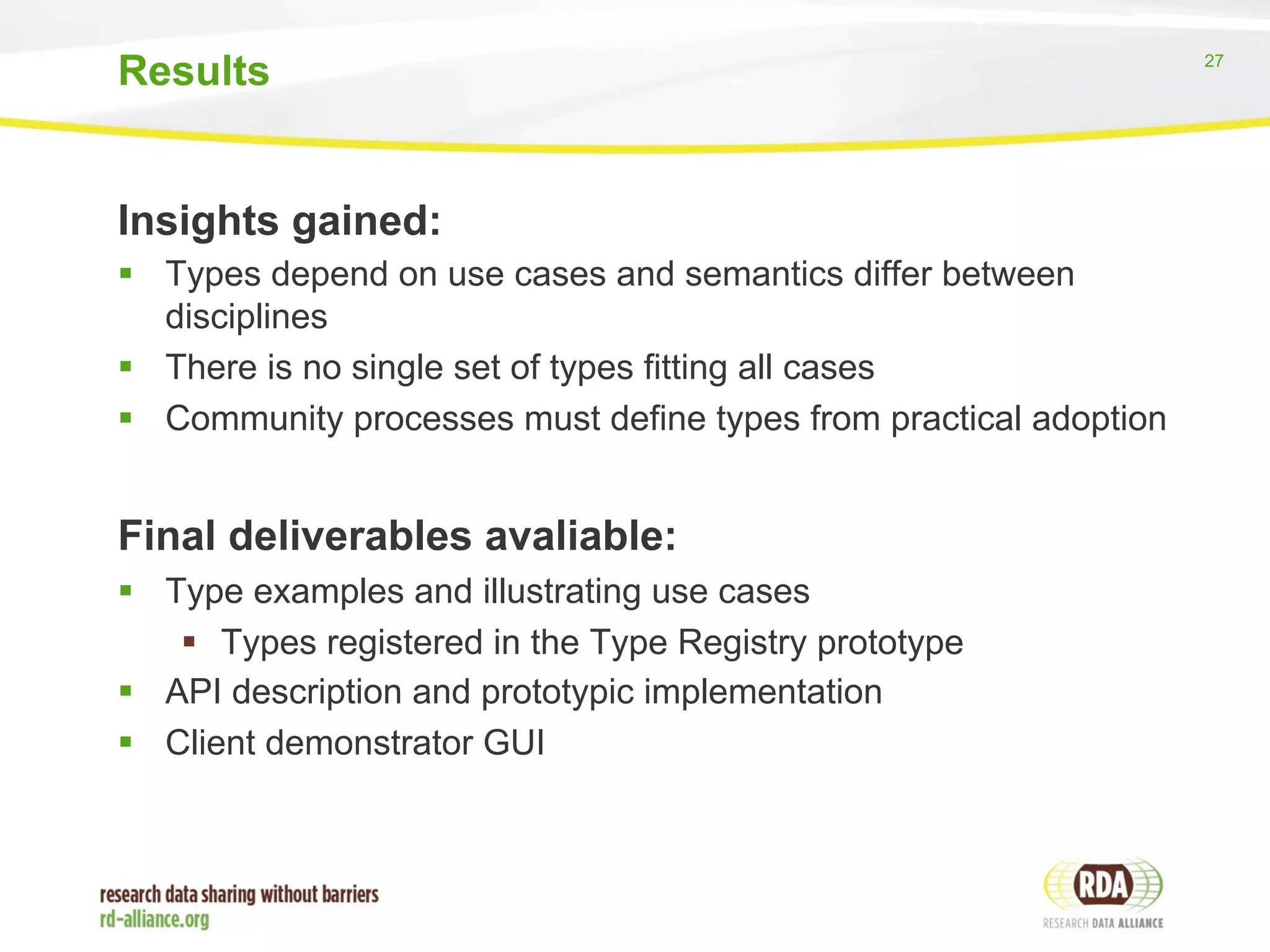 27 
Results 
Insights gained: 
§ Types depend on use cases and semantics differ between 
disciplines 
§ There is no single set of types fitting all cases 
§ Community processes must define types from practical adoption 
Final deliverables avaliable: 
§ Type examples and illustrating use cases 
§ Types registered in the Type Registry prototype 
§ API description and prototypic implementation 
§ Client demonstrator GUI 
 