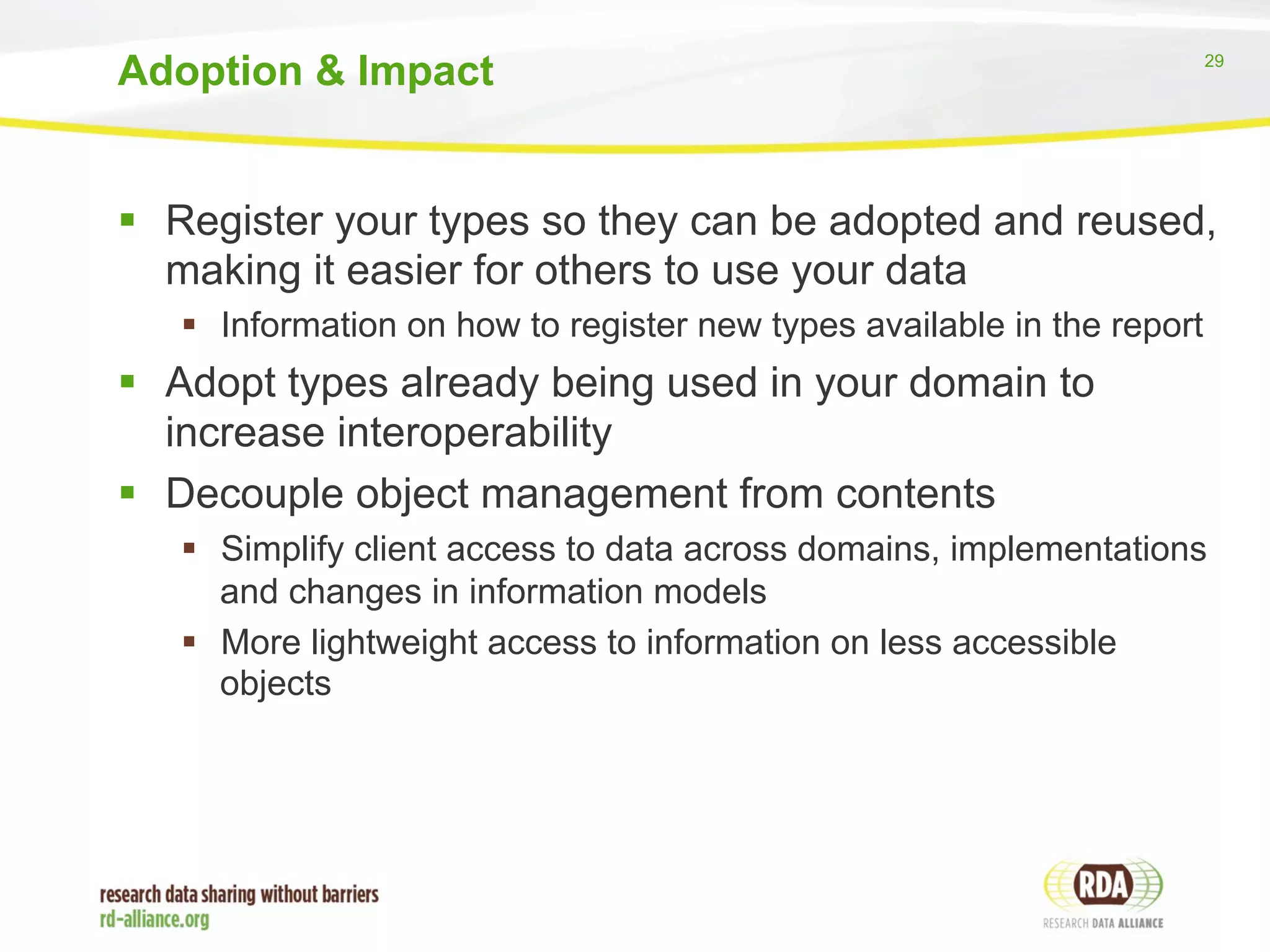 29 
Adoption & Impact 
§ Register your types so they can be adopted and reused, 
making it easier for others to use your data 
§ Information on how to register new types available in the report 
§ Adopt types already being used in your domain to 
increase interoperability 
§ Decouple object management from contents 
§ Simplify client access to data across domains, implementations 
and changes in information models 
§ More lightweight access to information on less accessible 
objects 
 