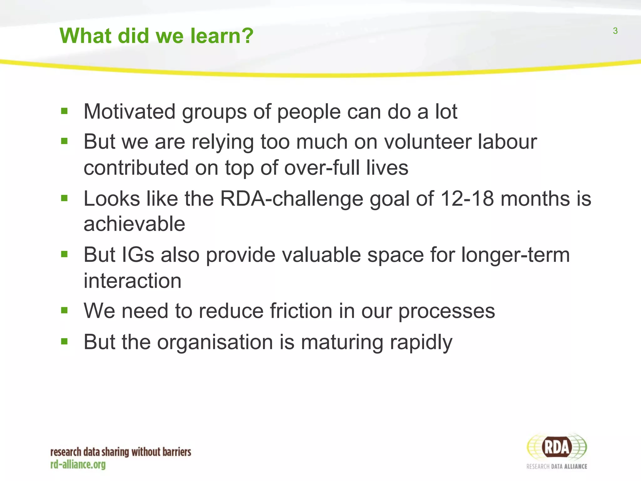 3 
What did we learn? 
§ Motivated groups of people can do a lot 
§ But we are relying too much on volunteer labour 
contributed on top of over-full lives 
§ Looks like the RDA-challenge goal of 12-18 months is 
achievable 
§ But IGs also provide valuable space for longer-term 
interaction 
§ We need to reduce friction in our processes 
§ But the organisation is maturing rapidly 
 