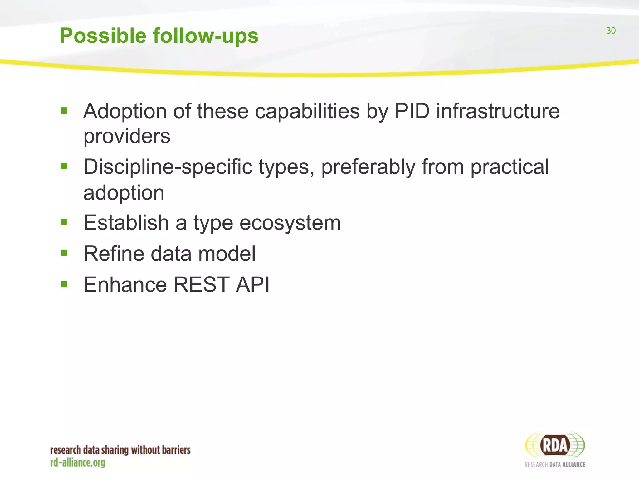 30 
Possible follow-ups 
§ Adoption of these capabilities by PID infrastructure 
providers 
§ Discipline-specific types, preferably from practical 
adoption 
§ Establish a type ecosystem 
§ Refine data model 
§ Enhance REST API 
 