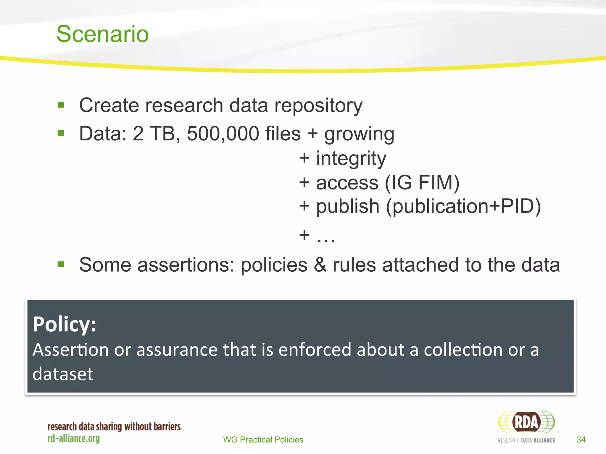 § Create research data repository 
§ Data: 2 TB, 500,000 files + growing 
+ integrity 
+ access (IG FIM) 
+ publish (publication+PID) 
+ … 
§ Some assertions: policies & rules attached to the data 
WG Practical Policies 34 
Scenario 
Policy: 
Asser%on 
or 
assurance 
that 
is 
enforced 
about 
a 
collec%on 
or 
a 
dataset 
 
