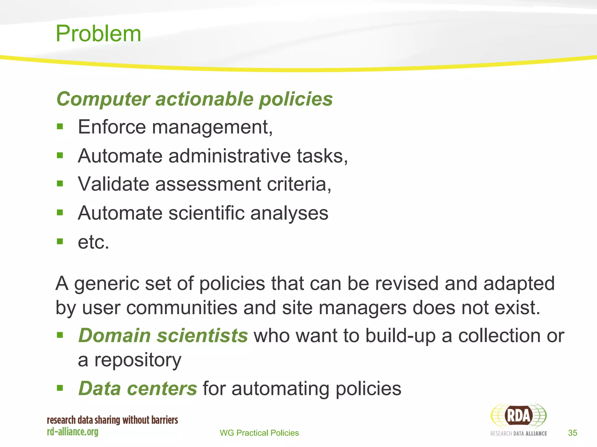 Computer actionable policies 
§ Enforce management, 
§ Automate administrative tasks, 
§ Validate assessment criteria, 
§ Automate scientific analyses 
§ etc. 
A generic set of policies that can be revised and adapted 
by user communities and site managers does not exist. 
§ Domain scientists who want to build-up a collection or 
a repository 
§ Data centers for automating policies 
WG Practical Policies 35 
Problem 
 