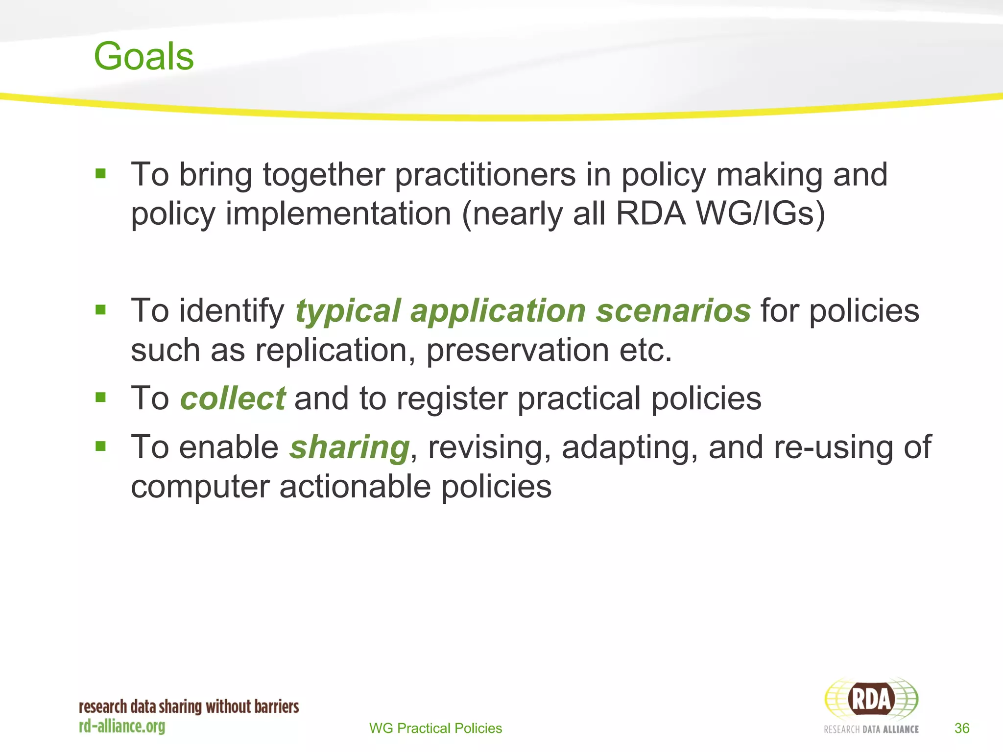 § To bring together practitioners in policy making and 
policy implementation (nearly all RDA WG/IGs) 
§ To identify typical application scenarios for policies 
such as replication, preservation etc. 
§ To collect and to register practical policies 
§ To enable sharing, revising, adapting, and re-using of 
computer actionable policies 
WG Practical Policies 36 
Goals 
 